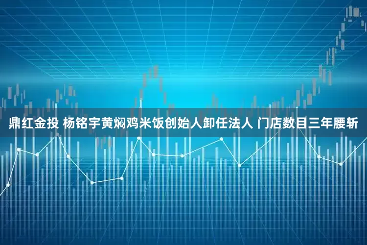 鼎红金投 杨铭宇黄焖鸡米饭创始人卸任法人 门店数目三年腰斩