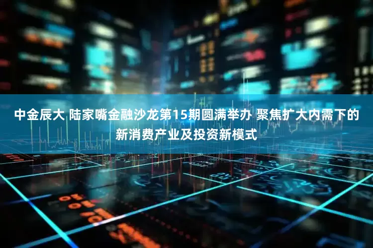 中金辰大 陆家嘴金融沙龙第15期圆满举办 聚焦扩大内需下的新消费产业及投资新模式