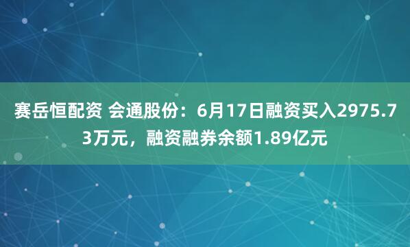 赛岳恒配资 会通股份：6月17日融资买入2975.73万元，融资融券余额1.89亿元