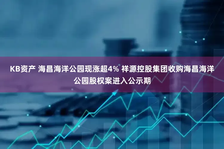 KB资产 海昌海洋公园现涨超4% 祥源控股集团收购海昌海洋公园股权案进入公示期