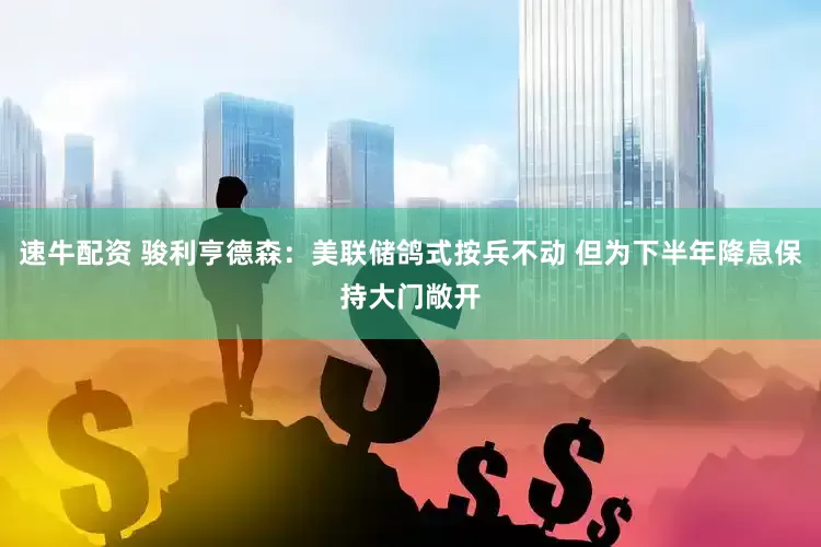 速牛配资 骏利亨德森：美联储鸽式按兵不动 但为下半年降息保持大门敞开