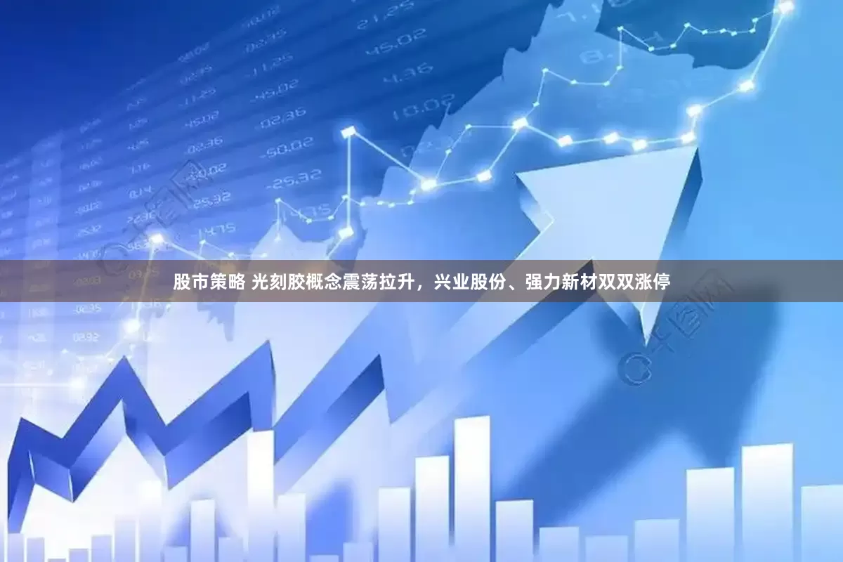 股市策略 光刻胶概念震荡拉升，兴业股份、强力新材双双涨停