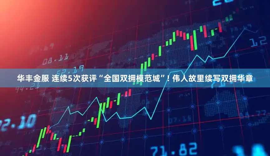 华丰金服 连续5次获评“全国双拥模范城”! 伟人故里续写双拥华章