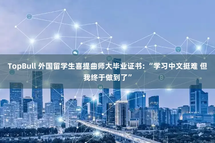 TopBull 外国留学生喜提曲师大毕业证书: “学习中文挺难 但我终于做到了”