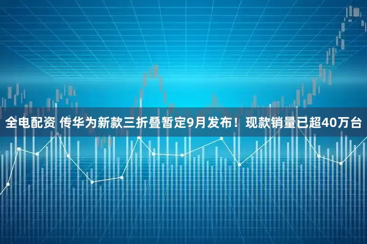 全电配资 传华为新款三折叠暂定9月发布！现款销量已超40万台