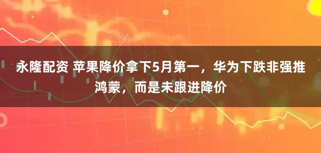 永隆配资 苹果降价拿下5月第一，华为下跌非强推鸿蒙，而是未跟进降价