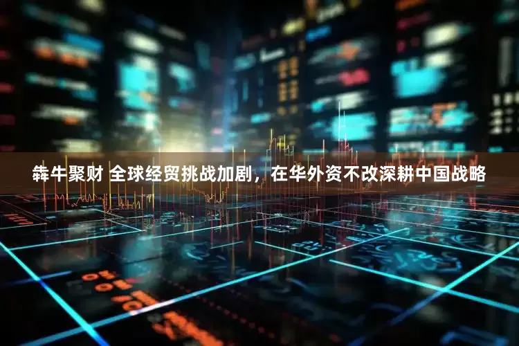 犇牛聚财 全球经贸挑战加剧，在华外资不改深耕中国战略