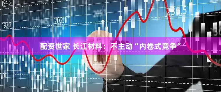 配资世家 长江材料：不主动“内卷式竞争”
