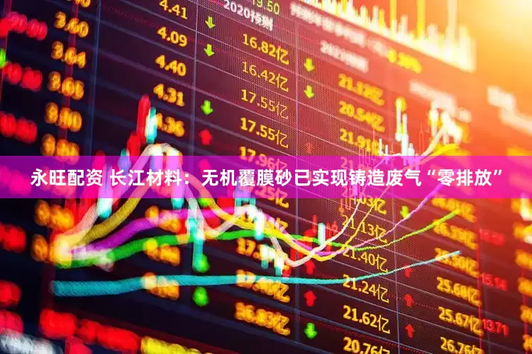 永旺配资 长江材料：无机覆膜砂已实现铸造废气“零排放”