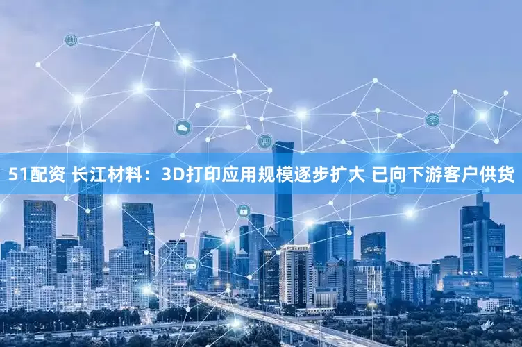 51配资 长江材料：3D打印应用规模逐步扩大 已向下游客户供货