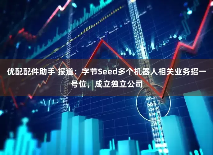 优配配件助手 报道：字节Seed多个机器人相关业务招一号位，成立独立公司