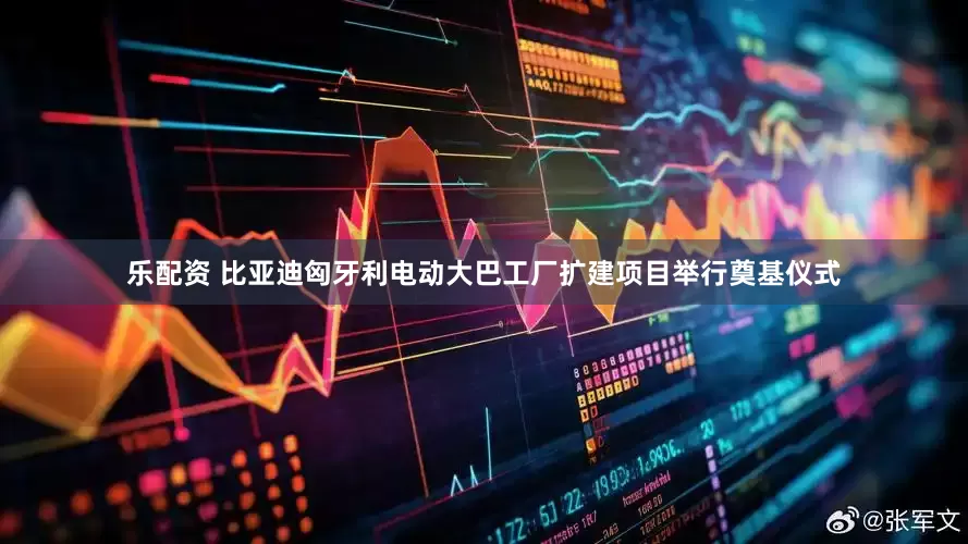 乐配资 比亚迪匈牙利电动大巴工厂扩建项目举行奠基仪式