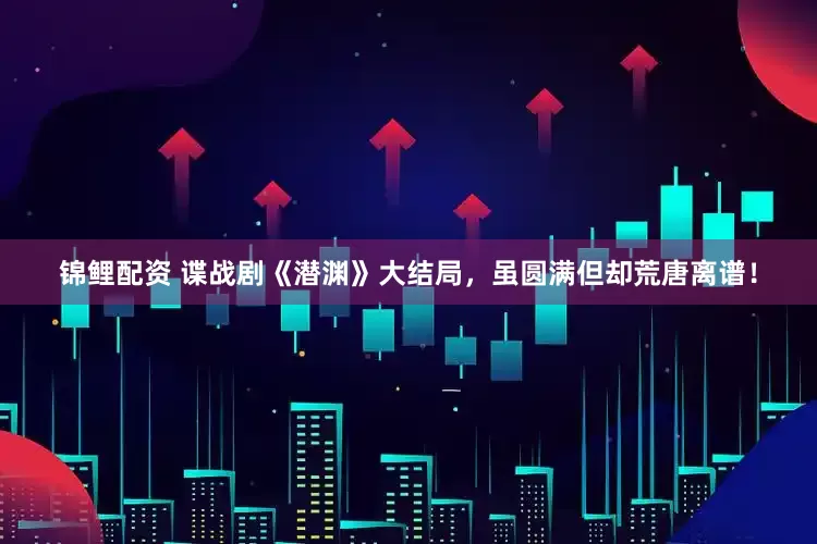锦鲤配资 谍战剧《潜渊》大结局，虽圆满但却荒唐离谱！