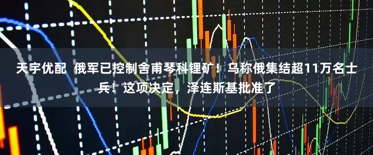 天宇优配  俄军已控制舍甫琴科锂矿！乌称俄集结超11万名士兵！这项决定，泽连斯基批准了
