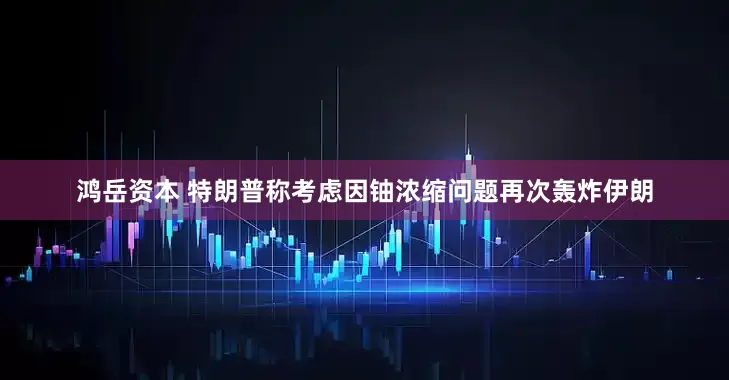 鸿岳资本 特朗普称考虑因铀浓缩问题再次轰炸伊朗