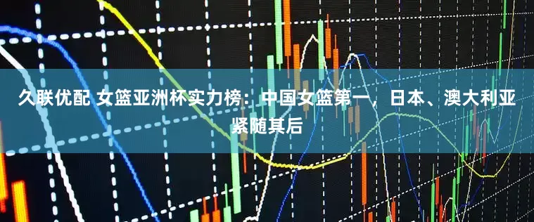 久联优配 女篮亚洲杯实力榜：中国女篮第一，日本、澳大利亚紧随其后