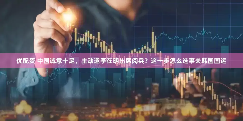 优配资 中国诚意十足，主动邀李在明出席阅兵？这一步怎么选事关韩国国运