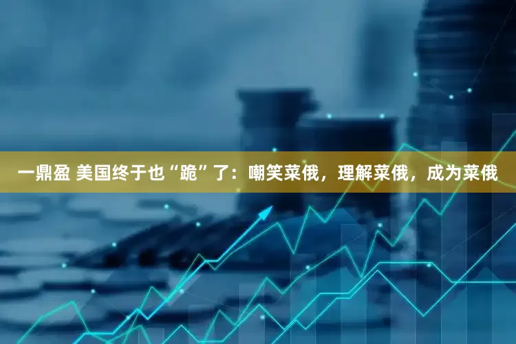 一鼎盈 美国终于也“跪”了：嘲笑菜俄，理解菜俄，成为菜俄