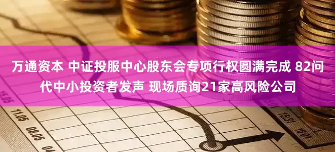 万通资本 中证投服中心股东会专项行权圆满完成 82问代中小投资者发声 现场质询21家高风险公司