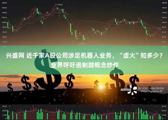 兴盛网 近千家A股公司涉足机器人业务，“虚火”知多少？ 业界呼吁遏制蹭概念炒作