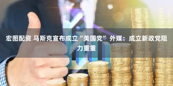 宏图配资 马斯克宣布成立“美国党” 外媒：成立新政党阻力重重