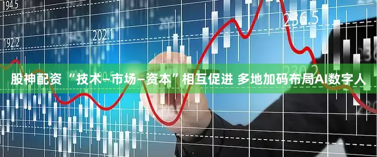 股神配资 “技术—市场—资本”相互促进 多地加码布局AI数字人