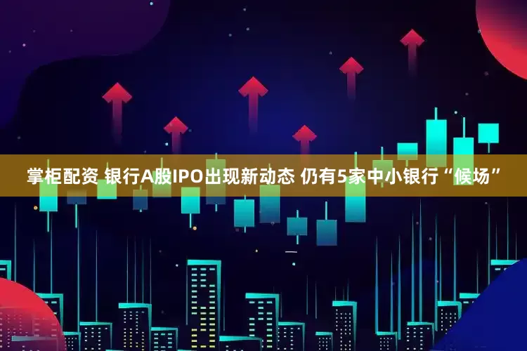 掌柜配资 银行A股IPO出现新动态 仍有5家中小银行“候场”