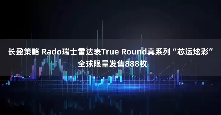 长盈策略 Rado瑞士雷达表True Round真系列“芯运炫彩”  全球限量发售888枚