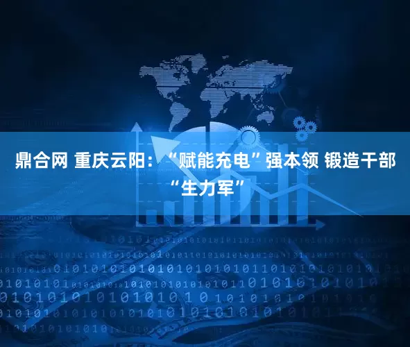 鼎合网 重庆云阳：“赋能充电”强本领 锻造干部“生力军”