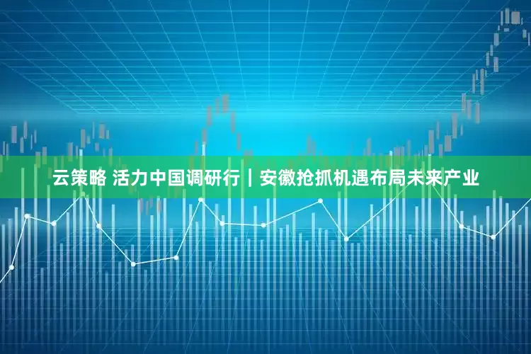 云策略 活力中国调研行｜安徽抢抓机遇布局未来产业