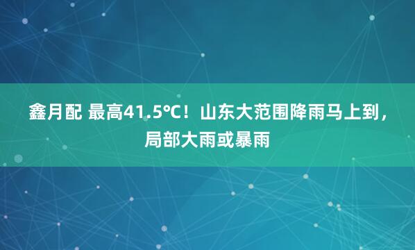 鑫月配 最高41.5℃！山东大范围降雨马上到，局部大雨或暴雨