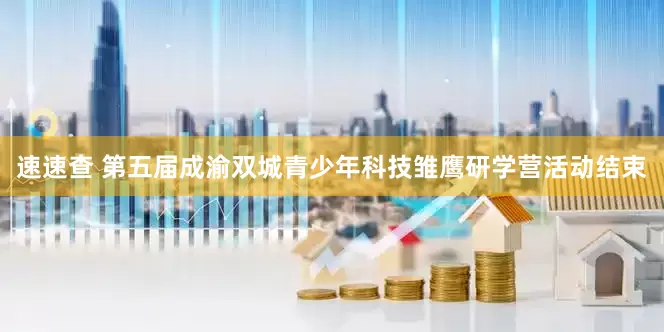 速速查 第五届成渝双城青少年科技雏鹰研学营活动结束