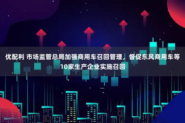 优配利 市场监管总局加强商用车召回管理，督促东风商用车等10家生产企业实施召回