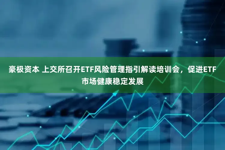 豪极资本 上交所召开ETF风险管理指引解读培训会，促进ETF市场健康稳定发展