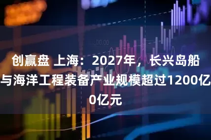 创赢盘 上海：2027年，长兴岛船舶与海洋工程装备产业规模超过1200亿元