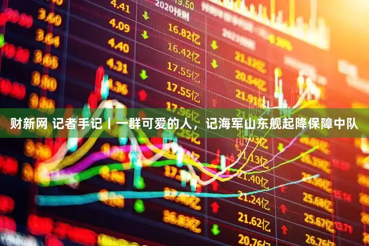 财新网 记者手记丨一群可爱的人，记海军山东舰起降保障中队