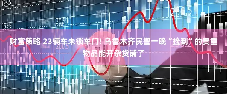 财富策略 23辆车未锁车门! 乌鲁木齐民警一晚“捡到”的贵重物品能开杂货铺了
