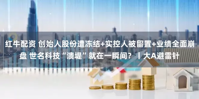 红牛配资 创始人股份遭冻结+实控人被留置+业绩全面崩盘 世名科技“溃堤”就在一瞬间？丨大A避雷针