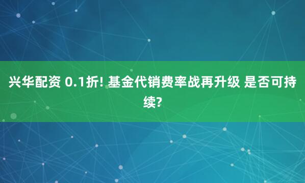 兴华配资 0.1折! 基金代销费率战再升级 是否可持续?