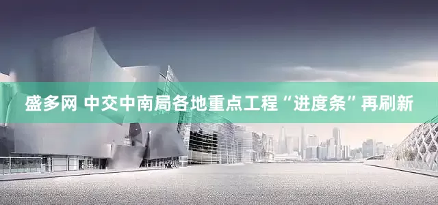 盛多网 中交中南局各地重点工程“进度条”再刷新