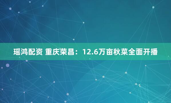 瑶鸿配资 重庆荣昌：12.6万亩秋菜全面开播