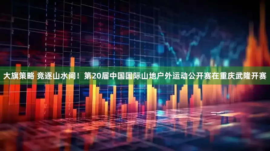 大旗策略 竞逐山水间！第20届中国国际山地户外运动公开赛在重庆武隆开赛