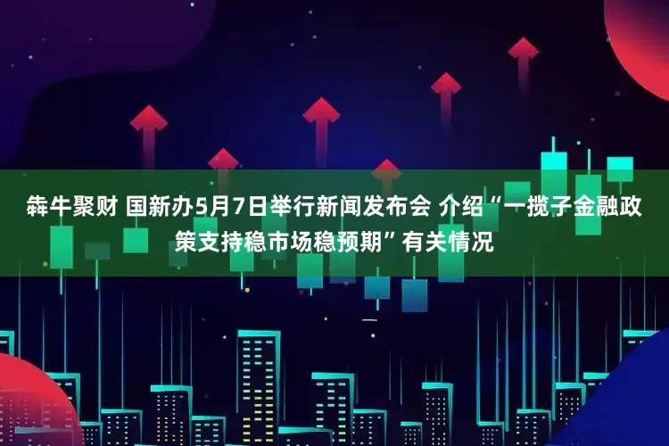 犇牛聚财 国新办5月7日举行新闻发布会 介绍“一揽子金融政策支持稳市场稳预期”有关情况