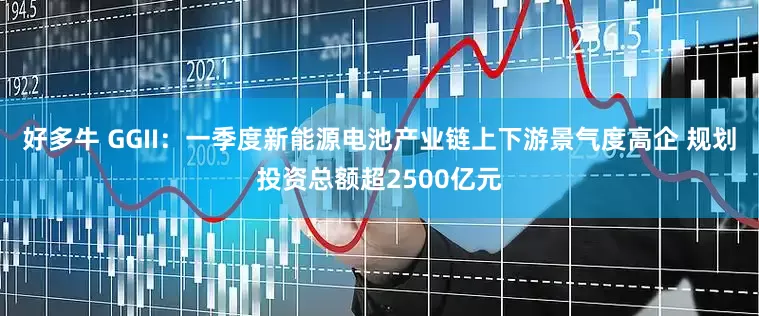 好多牛 GGII：一季度新能源电池产业链上下游景气度高企 规划投资总额超2500亿元