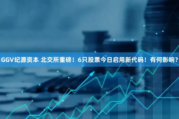 GGV纪源资本 北交所重磅！6只股票今日启用新代码！有何影响？