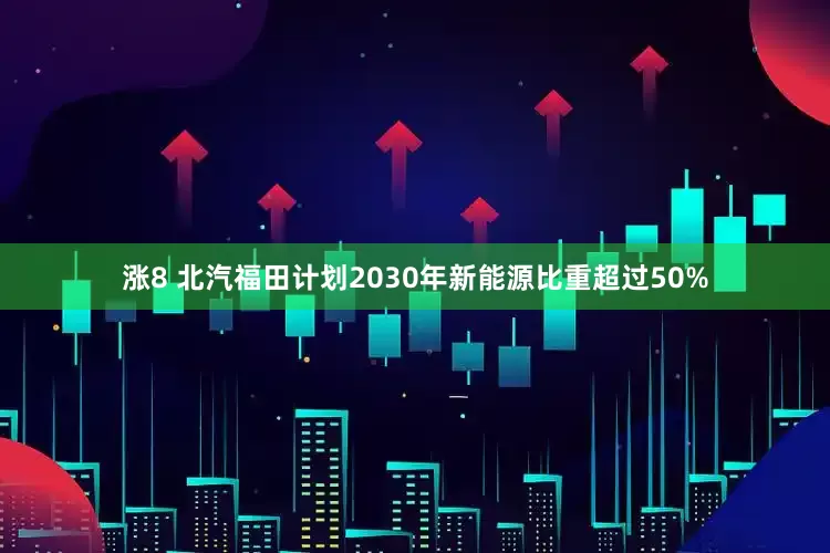 涨8 北汽福田计划2030年新能源比重超过50%