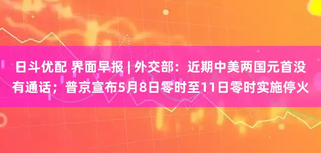 日斗优配 界面早报 | 外交部：近期中美两国元首没有通话；普京宣布5月8日零时至11日零时实施停火