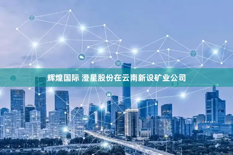 辉煌国际 澄星股份在云南新设矿业公司
