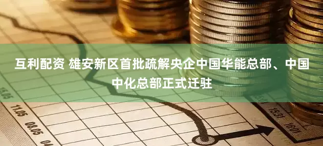 互利配资 雄安新区首批疏解央企中国华能总部、中国中化总部正式迁驻