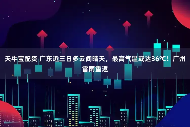 天牛宝配资 广东近三日多云间晴天，最高气温或达36℃！广州雷雨重返